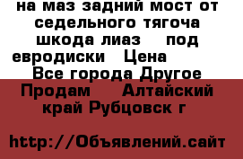 .на маз.задний мост от седельного тягоча шкода-лиаз110 под евродиски › Цена ­ 40 000 - Все города Другое » Продам   . Алтайский край,Рубцовск г.